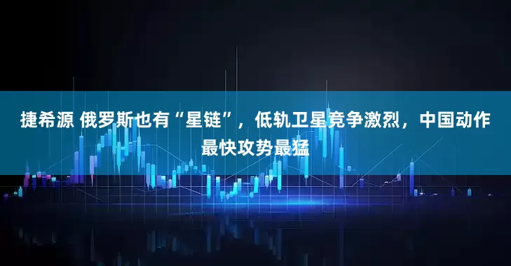 捷希源 俄罗斯也有“星链”，低轨卫星竞争激烈，中国动作最快攻势最猛