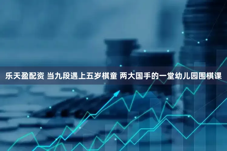 乐天盈配资 当九段遇上五岁棋童 两大国手的一堂幼儿园围棋课